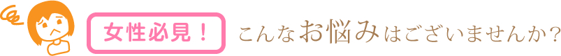 女性必見！こんなお悩みはございませんか？