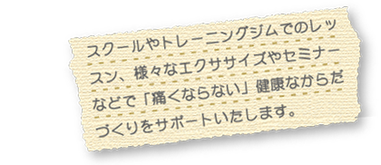 スクールやトレーニングジムでのレッスン、様々なエクササイズやセミナーなどで「痛くならない」健康なからだづくりをサポートいたします。